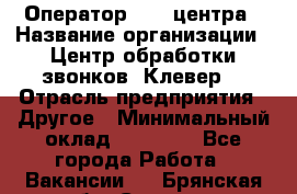 Оператор Call-центра › Название организации ­ Центр обработки звонков «Клевер» › Отрасль предприятия ­ Другое › Минимальный оклад ­ 55 000 - Все города Работа » Вакансии   . Брянская обл.,Сельцо г.